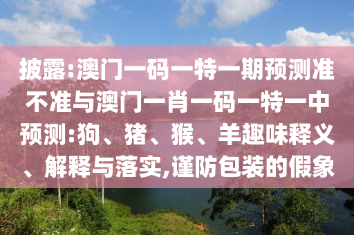 披露:澳門一碼一特一期預(yù)測準(zhǔn)不準(zhǔn)與澳門一肖一碼一特一中預(yù)測:狗、豬、猴、羊趣味釋義、解釋與落實,謹(jǐn)防包裝的假象