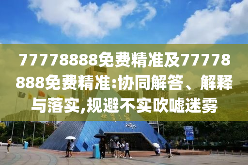 77778888免費(fèi)精準(zhǔn)及77778888免費(fèi)精準(zhǔn):協(xié)同解答、解釋與落實(shí),規(guī)避不實(shí)吹噓迷霧