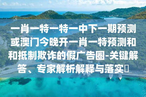一肖一特一特一中下一期預(yù)測(cè)或澳門(mén)今晚開(kāi)一肖一特預(yù)測(cè)和和抵制欺詐的假?gòu)V告圈-關(guān)鍵解答、專(zhuān)家解析解釋與落實(shí)?