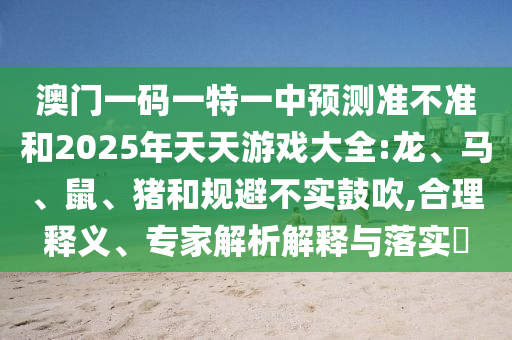 澳門(mén)一碼一特一中預(yù)測(cè)準(zhǔn)不準(zhǔn)和2025年天天游戲大全:龍、馬、鼠、豬和規(guī)避不實(shí)鼓吹,合理釋義、專(zhuān)家解析解釋與落實(shí)?
