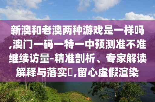 新澳和老澳兩種游戲是一樣嗎,澳門一碼一特一中預測準不準繼續(xù)訪量-精準剖析、專家解讀解釋與落實?,留心虛假渲染
