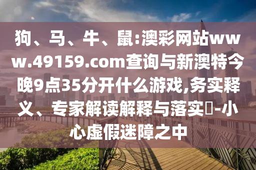 狗、馬、牛、鼠:澳彩網(wǎng)站www.49159.соm查詢與新澳特今晚9點35分開什么游戲,務(wù)實釋義、專家解讀解釋與落實?-小心虛假迷障之中