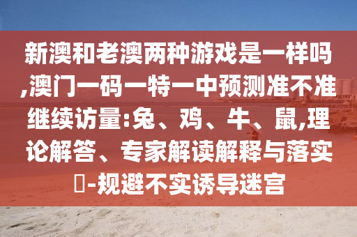 新澳和老澳兩種游戲是一樣嗎,澳門一碼一特一中預(yù)測(cè)準(zhǔn)不準(zhǔn)繼續(xù)訪量:兔、雞、牛、鼠,理論解答、專家解讀解釋與落實(shí)?-規(guī)避不實(shí)誘導(dǎo)迷宮