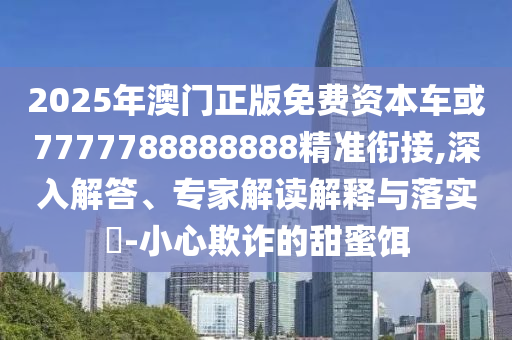 2025年澳門正版免費(fèi)資本車或7777788888888精準(zhǔn)銜接,深入解答、專家解讀解釋與落實(shí)?-小心欺詐的甜蜜餌