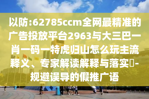 以防:62785ccm全網(wǎng)最精準(zhǔn)的廣告投放平臺2963與大三巴一肖一碼一特虎歸山怎么玩主流釋義、專家解讀解釋與落實?-規(guī)避誤導(dǎo)的假推廣語