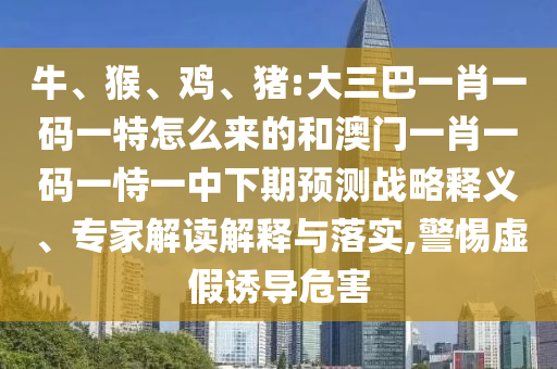 牛、猴、雞、豬:大三巴一肖一碼一特怎么來(lái)的和澳門一肖一碼一恃一中下期預(yù)測(cè)戰(zhàn)略釋義、專家解讀解釋與落實(shí),警惕虛假誘導(dǎo)危害