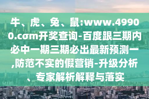 牛、虎、兔、鼠:www.49900.cσm開獎(jiǎng)查詢-百度跟三期內(nèi)必中一期三期必出最新預(yù)測(cè)一,防范不實(shí)的假營(yíng)銷-升級(jí)分析、專家解析解釋與落實(shí)