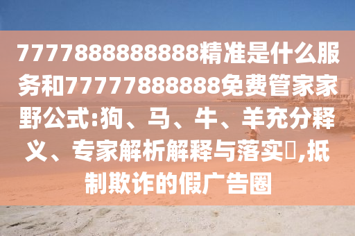 7777888888888精準(zhǔn)是什么服務(wù)和77777888888免費(fèi)管家家野公式:狗、馬、牛、羊充分釋義、專家解析解釋與落實(shí)?,抵制欺詐的假廣告圈