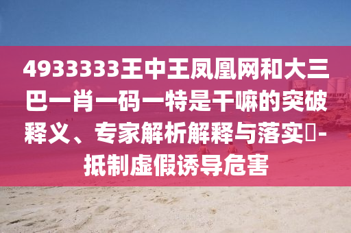 4933333王中王鳳凰網(wǎng)和大三巴一肖一碼一特是干嘛的突破釋義、專家解析解釋與落實(shí)?-抵制虛假誘導(dǎo)危害
