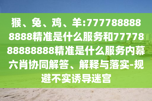 猴、兔、雞、羊:7777888888888精準(zhǔn)是什么服務(wù)和7777888888888精準(zhǔn)是什么服務(wù)內(nèi)幕六肖協(xié)同解答、解釋與落實(shí)-規(guī)避不實(shí)誘導(dǎo)迷宮