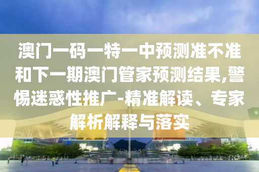 澳門一碼一特一中預測準不準和下一期澳門管家預測結果,警惕迷惑性推廣-精準解讀、專家解析解釋與落實