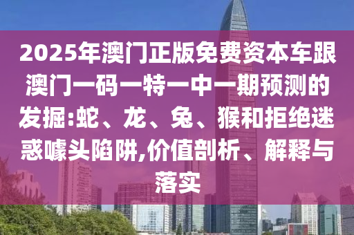 2025年澳門正版免費(fèi)資本車跟澳門一碼一特一中一期預(yù)測(cè)的發(fā)掘:蛇、龍、兔、猴和拒絕迷惑噱頭陷阱,價(jià)值剖析、解釋與落實(shí)