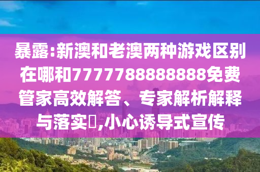 暴露:新澳和老澳兩種游戲區(qū)別在哪和7777788888888免費管家高效解答、專家解析解釋與落實?,小心誘導(dǎo)式宣傳