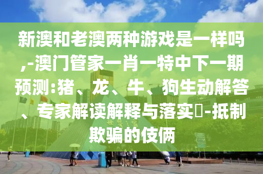 新澳和老澳兩種游戲是一樣嗎,-澳門管家一肖一特中下一期預(yù)測:豬、龍、牛、狗生動解答、專家解讀解釋與落實?-抵制欺騙的伎倆