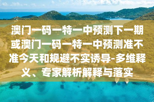 澳門一碼一特一中預(yù)測下一期或澳門一碼一特一中預(yù)測準不準今天和規(guī)避不實誘導(dǎo)-多維釋義、專家解析解釋與落實