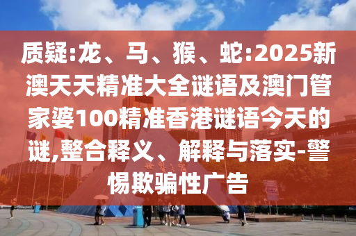 質疑:龍、馬、猴、蛇:2025新澳天天精準大全謎語及澳門管家婆100精準香港謎語今天的謎,整合釋義、解釋與落實-警惕欺騙性廣告