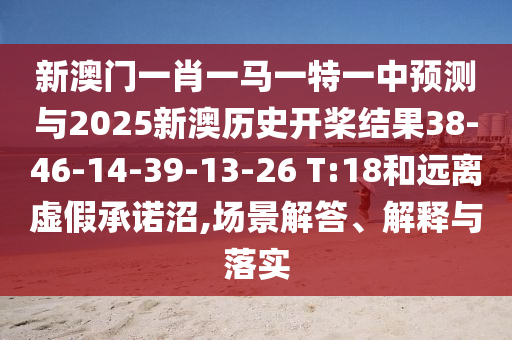 新澳門一肖一馬一特一中預(yù)測(cè)與2025新澳歷史開槳結(jié)果38-46-14-39-13-26 T:18和遠(yuǎn)離虛假承諾沼,場(chǎng)景解答、解釋與落實(shí)
