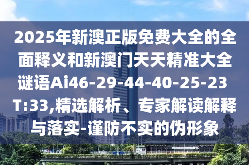 2025年新澳正版免費大全的全面釋義和新澳門天天精準大全謎語Ai46-29-44-40-25-23 T:33,精選解析、專家解讀解釋與落實-謹防不實的偽形象