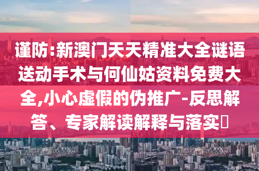 謹(jǐn)防:新澳門天天精準(zhǔn)大全謎語(yǔ)送動(dòng)手術(shù)與何仙姑資料免費(fèi)大全,小心虛假的偽推廣-反思解答、專家解讀解釋與落實(shí)?