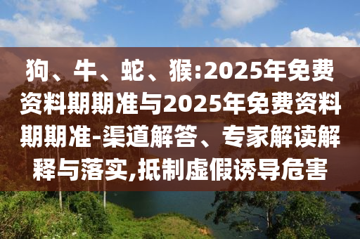 狗、牛、蛇、猴:2025年免費資料期期準與2025年免費資料期期準-渠道解答、專家解讀解釋與落實,抵制虛假誘導危害