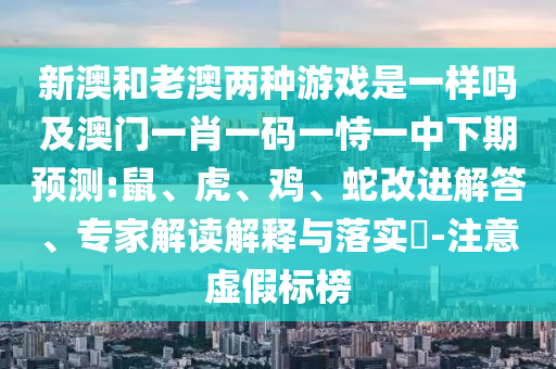 新澳和老澳兩種游戲是一樣嗎及澳門一肖一碼一恃一中下期預(yù)測(cè):鼠、虎、雞、蛇改進(jìn)解答、專家解讀解釋與落實(shí)?-注意虛假標(biāo)榜