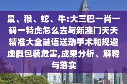 鼠、猴、蛇、牛:大三巴一肖一碼一特虎怎么去與新澳門天天精準大全謎語送動手術和規(guī)避虛假包裝危害,成果分析、解釋與落實