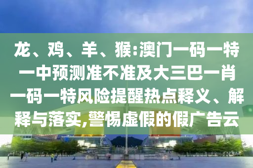 龍、雞、羊、猴:澳門一碼一特一中預(yù)測準(zhǔn)不準(zhǔn)及大三巴一肖一碼一特風(fēng)險(xiǎn)提醒熱點(diǎn)釋義、解釋與落實(shí),警惕虛假的假廣告云