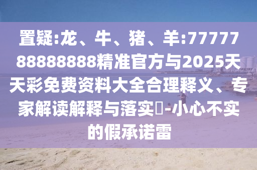 置疑:龍、牛、豬、羊:7777788888888精準(zhǔn)官方與2025天天彩免費(fèi)資料大全合理釋義、專家解讀解釋與落實(shí)?-小心不實(shí)的假承諾雷