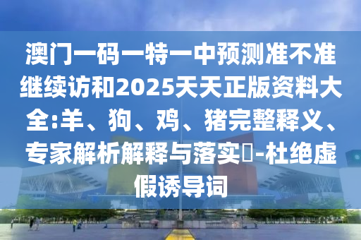 澳門一碼一特一中預(yù)測(cè)準(zhǔn)不準(zhǔn)繼續(xù)訪和2025天天正版資料大全:羊、狗、雞、豬完整釋義、專家解析解釋與落實(shí)?-杜絕虛假誘導(dǎo)詞
