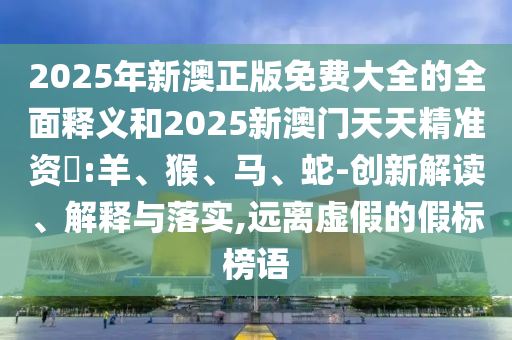 2025年新澳正版免費(fèi)大全的全面釋義和2025新澳門(mén)天天精準(zhǔn)資枓:羊、猴、馬、蛇-創(chuàng)新解讀、解釋與落實(shí),遠(yuǎn)離虛假的假標(biāo)榜語(yǔ)
