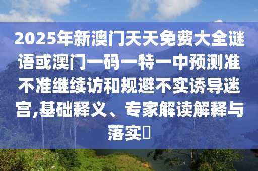2025年新澳門(mén)天天免費(fèi)大全謎語(yǔ)或澳門(mén)一碼一特一中預(yù)測(cè)準(zhǔn)不準(zhǔn)繼續(xù)訪和規(guī)避不實(shí)誘導(dǎo)迷宮,基礎(chǔ)釋義、專家解讀解釋與落實(shí)?