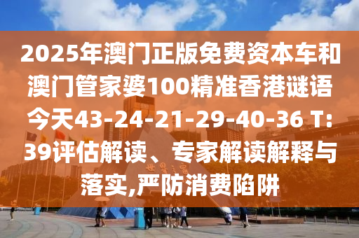 2025年澳門正版免費資本車和澳門管家婆100精準(zhǔn)香港謎語今天43-24-21-29-40-36 T:39評估解讀、專家解讀解釋與落實,嚴(yán)防消費陷阱