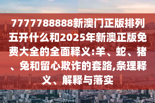 7777788888新澳門(mén)正版排列五開(kāi)什么和2025年新澳正版免費(fèi)大全的全面釋義:羊、蛇、豬、兔和留心欺詐的套路,條理釋義、解釋與落實(shí)