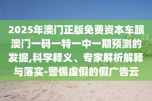 2025年澳門正版免費(fèi)資本車跟澳門一碼一特一中一期預(yù)測(cè)的發(fā)掘,科學(xué)釋義、專家解析解釋與落實(shí)-警惕虛假的假?gòu)V告云