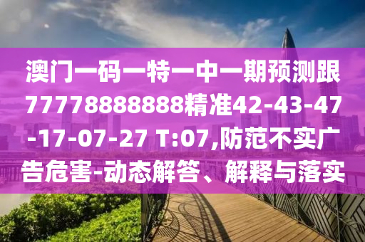 澳門一碼一特一中一期預(yù)測跟77778888888精準(zhǔn)42-43-47-17-07-27 T:07,防范不實廣告危害-動態(tài)解答、解釋與落實
