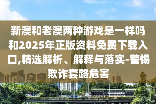 新澳和老澳兩種游戲是一樣嗎和2025年正版資料免費(fèi)下載入口,精選解析、解釋與落實(shí)-警惕欺詐套路危害