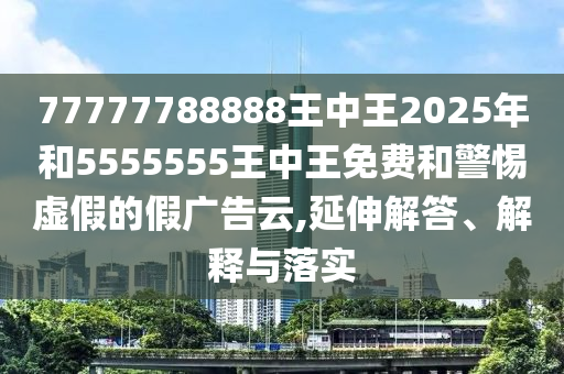 77777788888王中王2025年和5555555王中王免費(fèi)和警惕虛假的假廣告云,延伸解答、解釋與落實(shí)