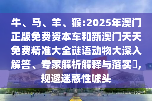 牛、馬、羊、猴:2025年澳門正版免費(fèi)資本車和新澳門天天免費(fèi)精準(zhǔn)大全謎語動(dòng)物大深入解答、專家解析解釋與落實(shí)?,規(guī)避迷惑性噱頭