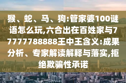猴、蛇、馬、狗:管家婆100謎語(yǔ)怎么玩,六合出在百姓家與77777788888王中王含義:成果分析、專家解讀解釋與落實(shí),拒絕欺騙性承諾
