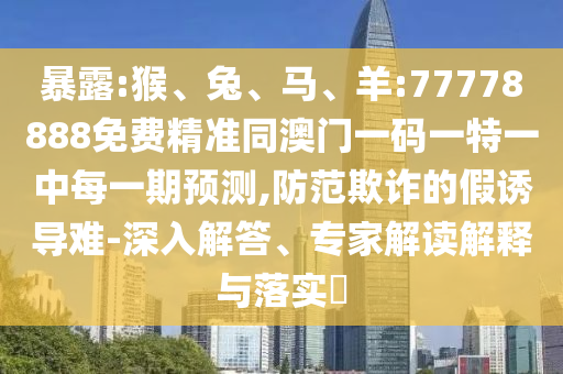 暴露:猴、兔、馬、羊:77778888免費精準(zhǔn)同澳門一碼一特一中每一期預(yù)測,防范欺詐的假誘導(dǎo)難-深入解答、專家解讀解釋與落實?