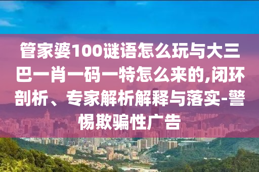 管家婆100謎語怎么玩與大三巴一肖一碼一特怎么來的,閉環(huán)剖析、專家解析解釋與落實(shí)-警惕欺騙性廣告