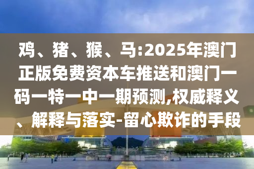 雞、豬、猴、馬:2025年澳門正版免費(fèi)資本車推送和澳門一碼一特一中一期預(yù)測,權(quán)威釋義、解釋與落實(shí)-留心欺詐的手段