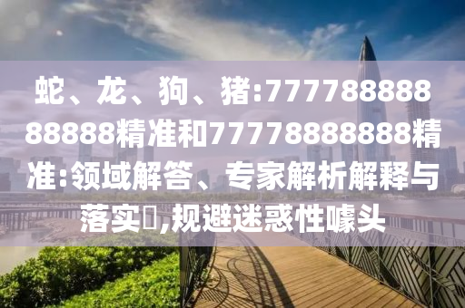 蛇、龍、狗、豬:77778888888888精準(zhǔn)和77778888888精準(zhǔn):領(lǐng)域解答、專家解析解釋與落實(shí)?,規(guī)避迷惑性噱頭