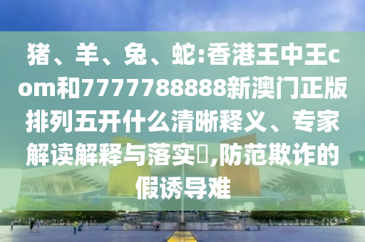 豬、羊、兔、蛇:香港王中王com和7777788888新澳門正版排列五開什么清晰釋義、專家解讀解釋與落實?,防范欺詐的假誘導難