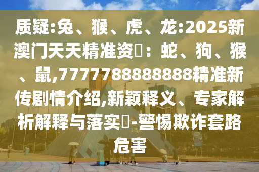質疑:兔、猴、虎、龍:2025新澳門天天精準資枓：蛇、狗、猴、鼠,7777788888888精準新傳劇情介紹,新穎釋義、專家解析解釋與落實?-警惕欺詐套路危害