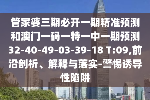 管家婆三期必開一期精準(zhǔn)預(yù)測和澳門一碼一特一中一期預(yù)測32-40-49-03-39-18 T:09,前沿剖析、解釋與落實(shí)-警惕誘導(dǎo)性陷阱