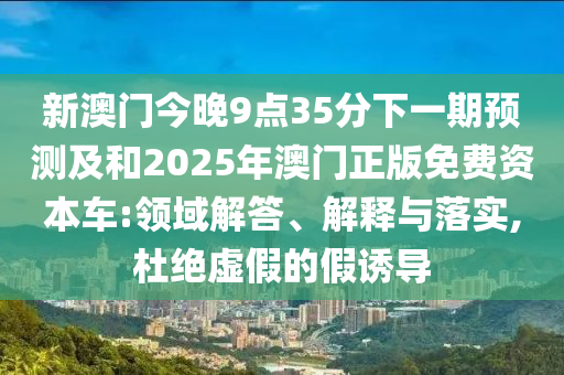 新澳門今晚9點35分下一期預測及和2025年澳門正版免費資本車:領域解答、解釋與落實,杜絕虛假的假誘導