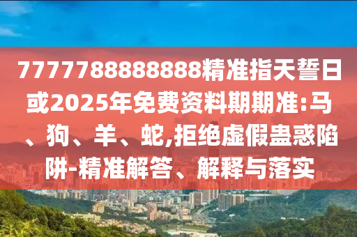 7777788888888精準指天誓日或2025年免費資料期期準:馬、狗、羊、蛇,拒絕虛假蠱惑陷阱-精準解答、解釋與落實