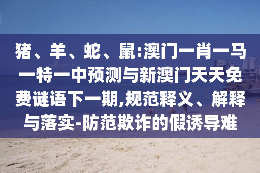 豬、羊、蛇、鼠:澳門一肖一馬一特一中預(yù)測與新澳門天天免費謎語下一期,規(guī)范釋義、解釋與落實-防范欺詐的假誘導(dǎo)難