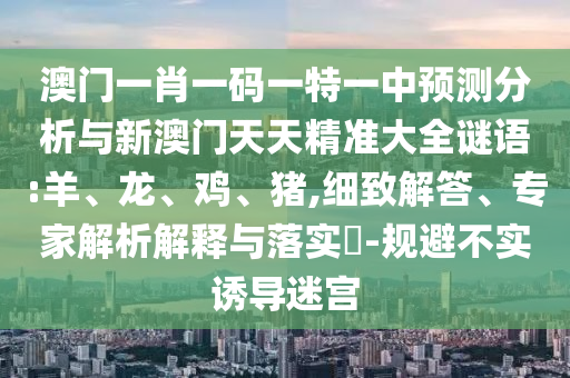 澳門一肖一碼一特一中預測分析與新澳門天天精準大全謎語:羊、龍、雞、豬,細致解答、專家解析解釋與落實?-規(guī)避不實誘導迷宮